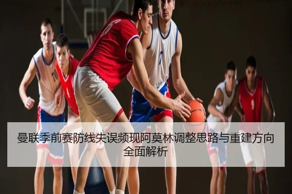曼联季前赛防线失误频现阿莫林调整思路与重建方向全面解析