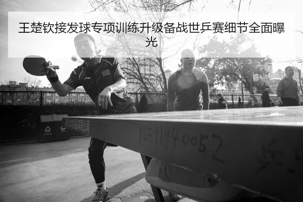 王楚钦接发球专项训练升级备战世乒赛细节全面曝光