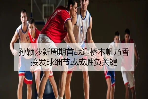 孙颖莎新周期首战迎桥本帆乃香 接发球细节或成胜负关键