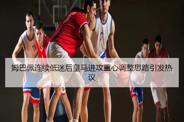 姆巴佩连续低迷后皇马进攻重心调整思路引发热议