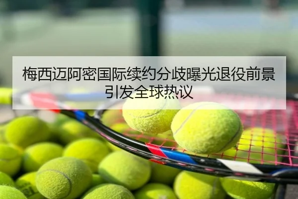 梅西迈阿密国际续约分歧曝光退役前景引发全球热议
