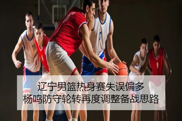 辽宁男篮热身赛失误偏多 杨鸣防守轮转再度调整备战思路