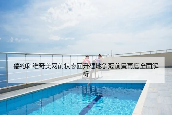 德约科维奇美网前状态回升硬地争冠前景再度全面解析
